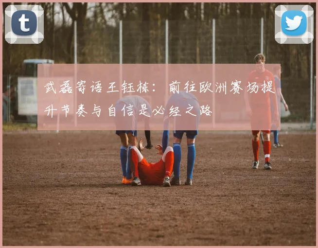 武磊寄语王钰栋：前往欧洲赛场提升节奏与自信是必经之路